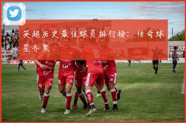 英超历史最佳球员排行榜：传奇球星齐聚
