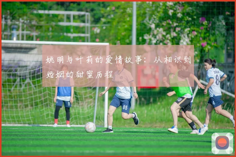 姚明与叶莉的爱情故事：从相识到婚姻的甜蜜历程