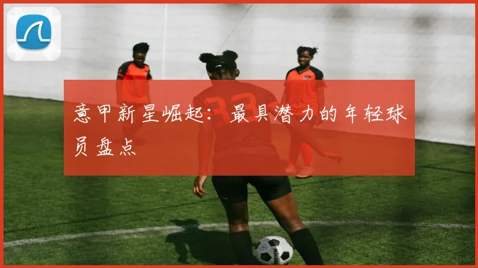 意甲新星崛起：最具潜力的年轻球员盘点