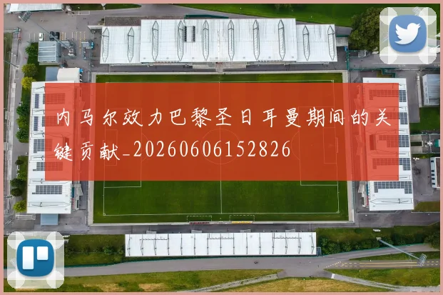内马尔效力巴黎圣日耳曼期间的关键贡献_20260606152826