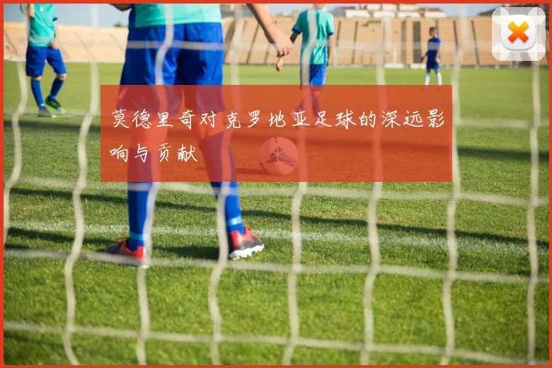 莫德里奇对克罗地亚足球的深远影响与贡献