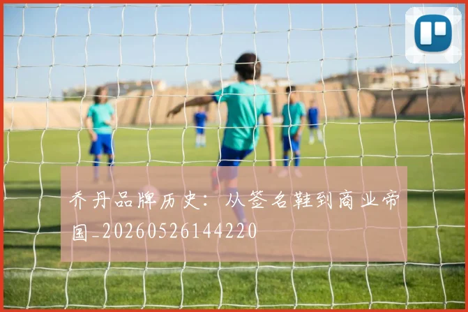 乔丹品牌历史:从签名鞋到商业帝国_20260526144220