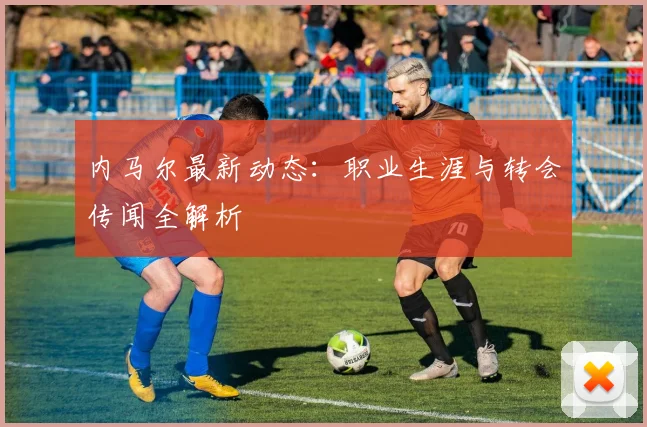 内马尔最新动态：职业生涯与转会传闻全解析