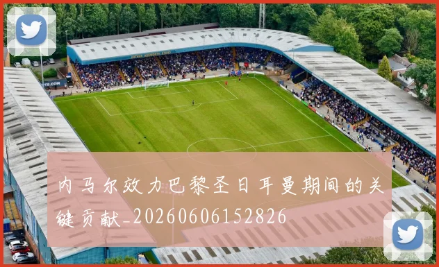 内马尔效力巴黎圣日耳曼期间的关键贡献_20260606152826