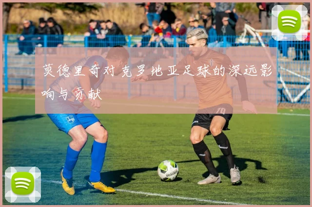 莫德里奇对克罗地亚足球的深远影响与贡献
