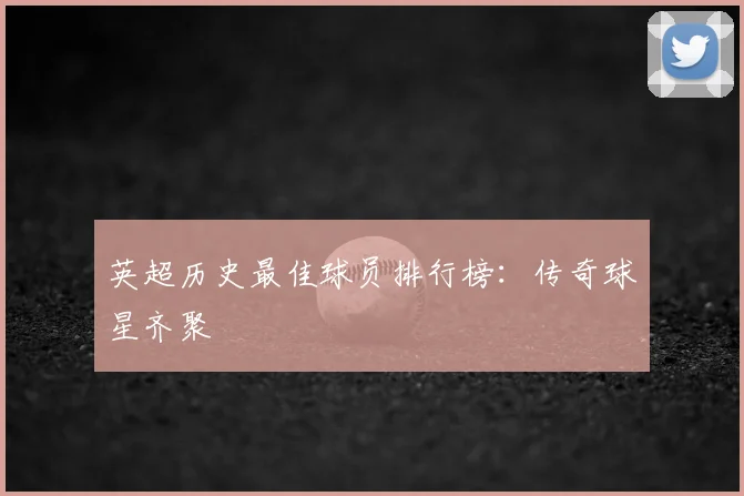 英超历史最佳球员排行榜：传奇球星齐聚